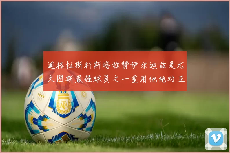 道格拉斯科斯塔称赞伊尔迪兹是尤文图斯最强球员之一重用他绝对正确