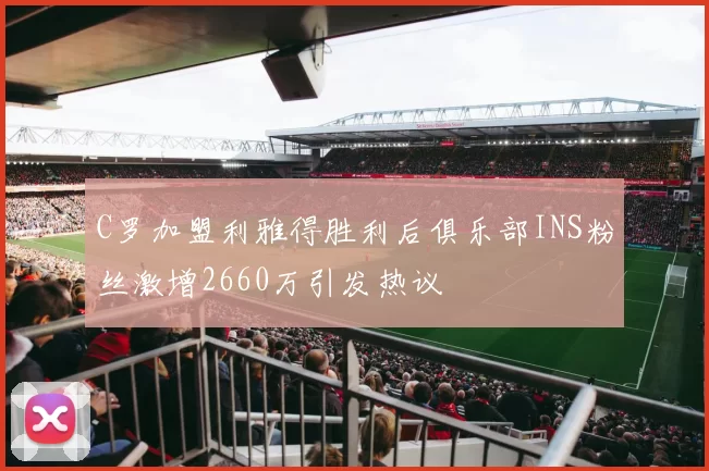 C罗加盟利雅得胜利后俱乐部INS粉丝激增2660万引发热议