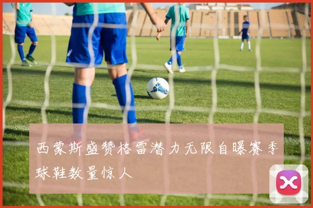 西蒙斯盛赞格雷潜力无限自曝赛季球鞋数量惊人