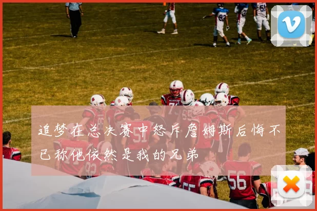 追梦在总决赛中怒斥詹姆斯后悔不已称他依然是我的兄弟