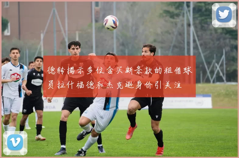 德转揭示多位含买断条款的租借球员拉什福德和杰克逊身价引关注