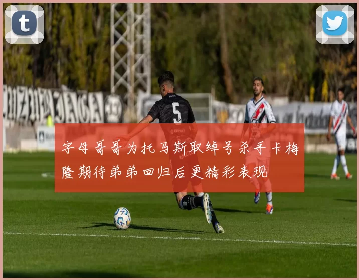 字母哥哥为托马斯取绰号杀手卡梅隆期待弟弟回归后更精彩表现