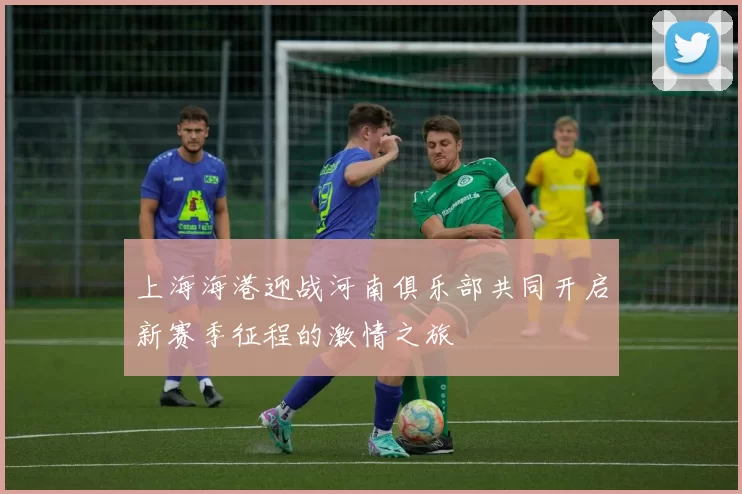 上海海港迎战河南俱乐部共同开启新赛季征程的激情之旅