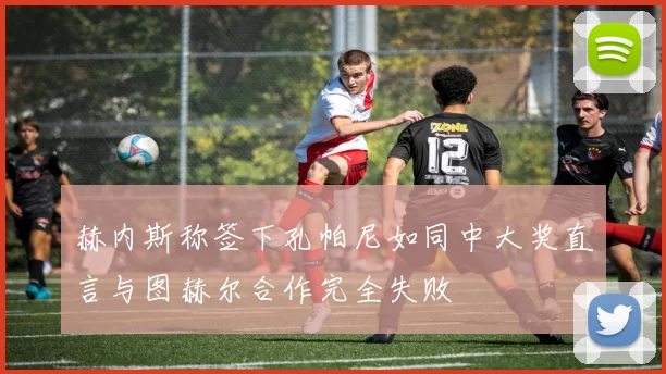 赫内斯称签下孔帕尼如同中大奖直言与图赫尔合作完全失败