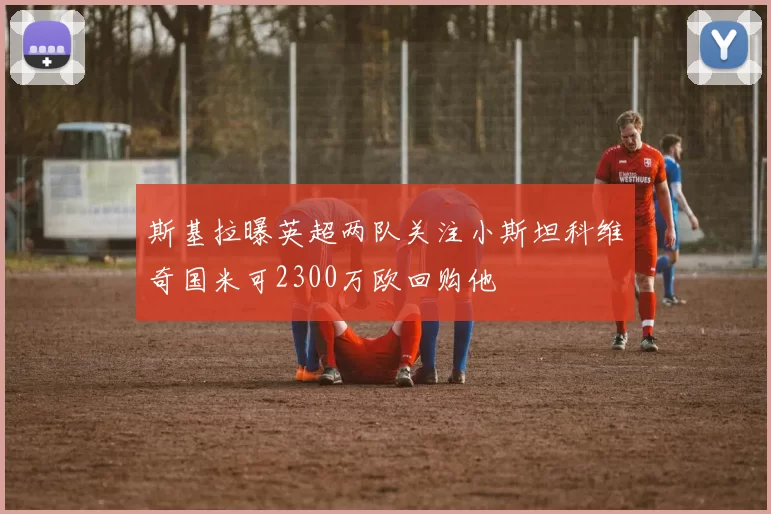 斯基拉曝英超两队关注小斯坦科维奇国米可2300万欧回购他