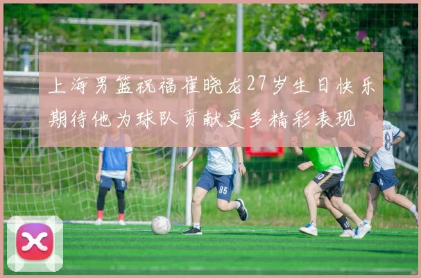 上海男篮祝福崔晓龙27岁生日快乐期待他为球队贡献更多精彩表现