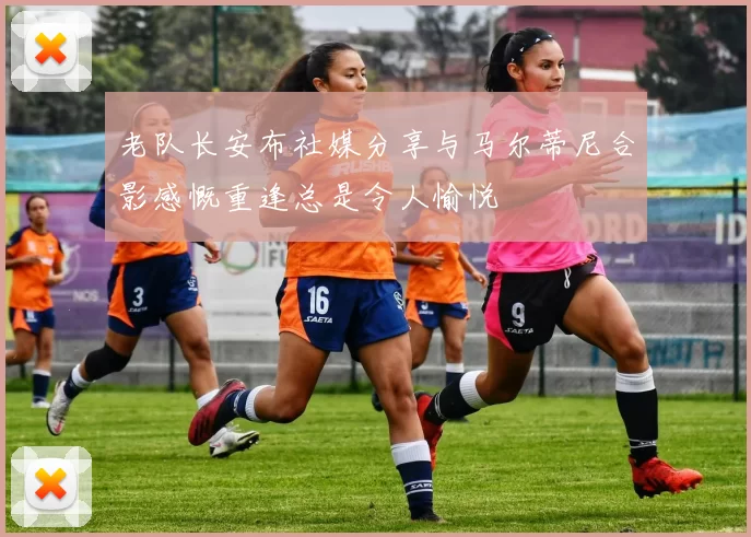 老队长安布社媒分享与马尔蒂尼合影感慨重逢总是令人愉悦