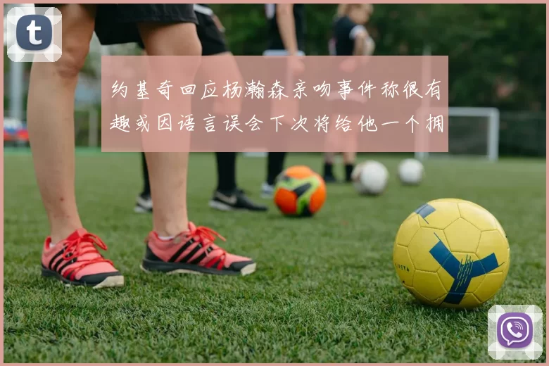 约基奇回应杨瀚森亲吻事件称很有趣或因语言误会下次将给他一个拥抱