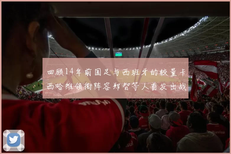 回顾14年前国足与西班牙的较量卡西哈维领衔阵容郑智等人首发出战