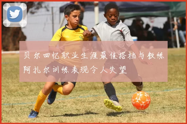 贝尔回忆职业生涯最佳搭档与教练阿扎尔训练表现令人失望