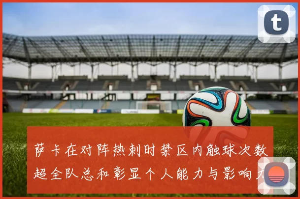萨卡在对阵热刺时禁区内触球次数超全队总和彰显个人能力与影响力