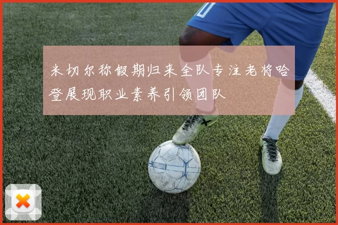 米切尔称假期归来全队专注老将哈登展现职业素养引领团队