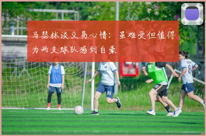 马瑟林谈交易心情：虽难受但值得为两支球队感到自豪