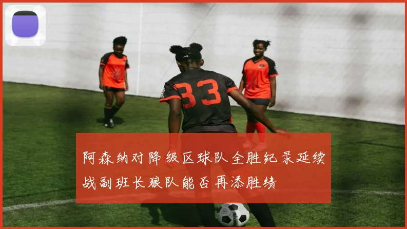 阿森纳对降级区球队全胜纪录延续战副班长狼队能否再添胜绩