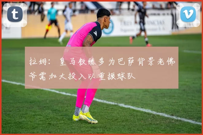 拉姆：皇马教练多为巴萨背景老佛爷需加大投入以重振球队
