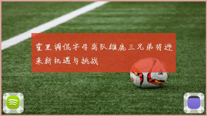 霍里调侃字母离队雄鹿三兄弟将迎来新机遇与挑战