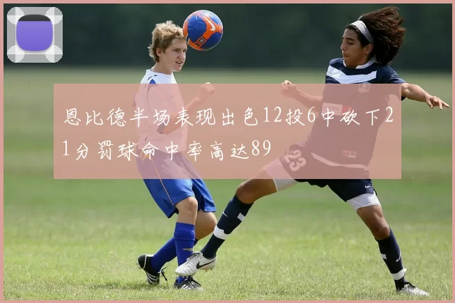 恩比德半场表现出色12投6中砍下21分罚球命中率高达89