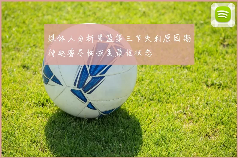 媒体人分析男篮第三节失利原因期待赵睿尽快恢复最佳状态