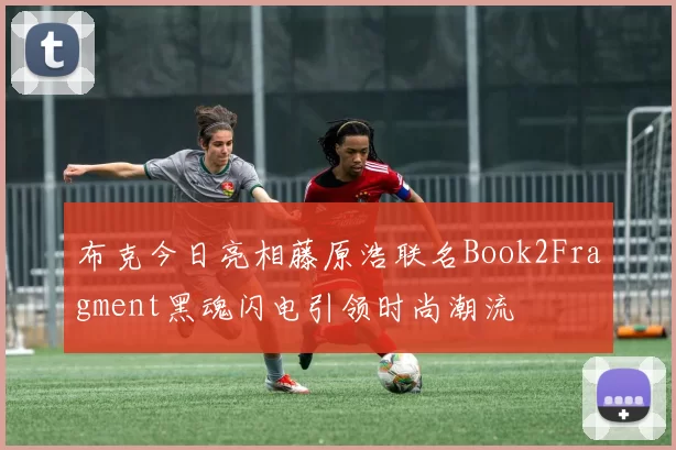 布克今日亮相藤原浩联名Book2Fragment黑魂闪电引领时尚潮流