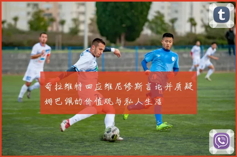 奇拉维特回应维尼修斯言论并质疑姆巴佩的价值观与私人生活